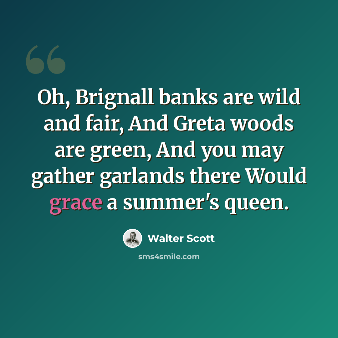 “Oh, Brignall banks are wild and fair, And Greta woods are green, And you may gather garlands there Would grace a summer's queen.” quote by Walter Scott
