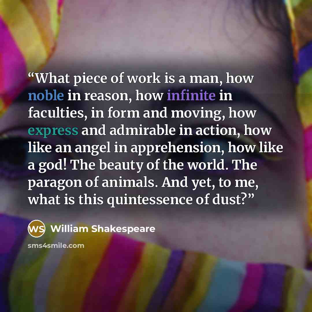 “What piece of work is a man, how noble in reason, how infinite in faculties, in form and moving, how express and admirable in action, how like an angel in apprehension, how like a god! The beauty of the world. The paragon of animals. And yet, to me, what is this quintessence of dust?” quote by William Shakespeare