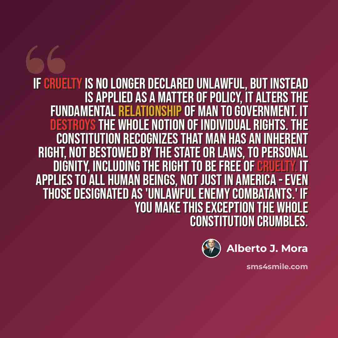 “If cruelty is no longer declared unlawful, but instead is applied as a matter of policy, it alters the fundamental relationship of man to government. It destroys the whole notion of individual rights. The Constitution recognizes that man has an inherent right, not bestowed by the state or laws, to…” quote by Alberto J. Mora