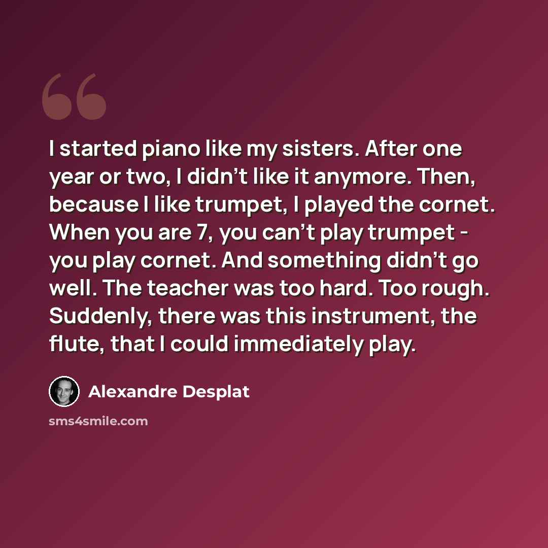 “I started piano like my sisters. After one year or two, I didn't like it anymore. Then, because I like trumpet, I played the cornet. When you are 7, you can't play trumpet - you play cornet. And something didn't go well. The teacher was too hard. Too rough. Suddenly, there was this instrument, the…” quote by Alexandre Desplat
