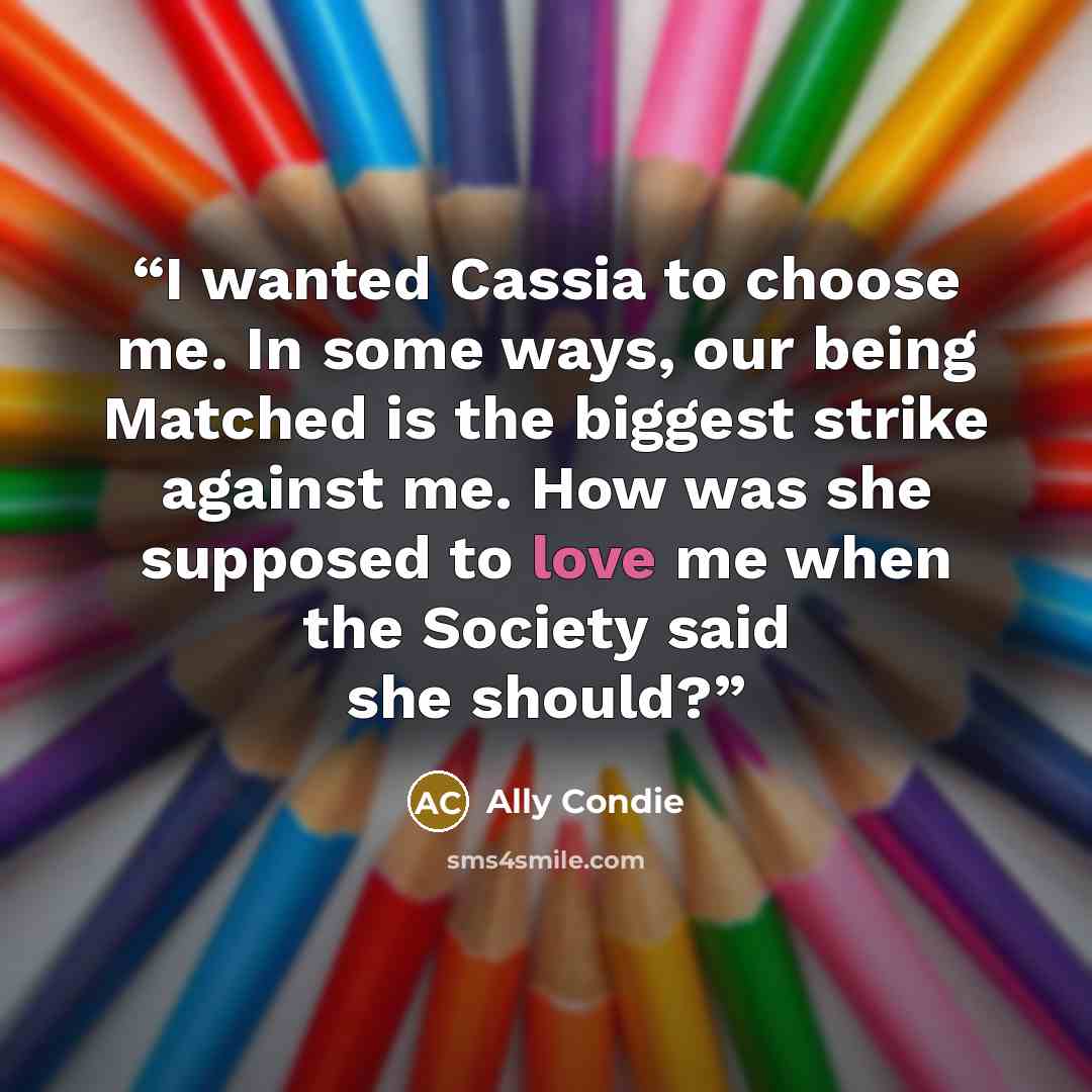 “I wanted Cassia to choose me. In some ways, our being Matched is the biggest strike against me. How was she supposed to love me when the Society said she should?” quote by Ally Condie