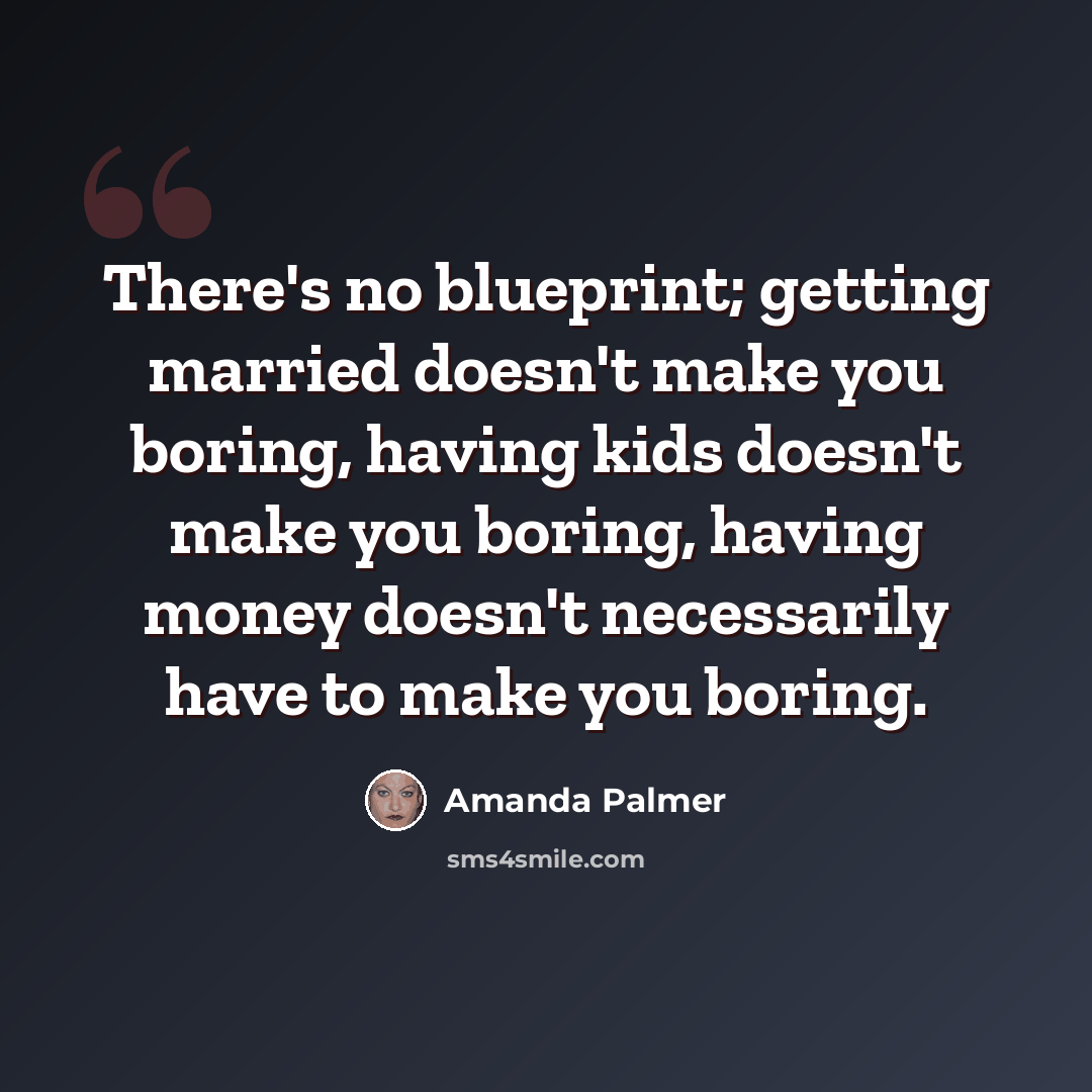“There's no blueprint; getting married doesn't make you boring, having kids doesn't make you boring, having money doesn't necessarily have to make you boring.” quote by Amanda Palmer