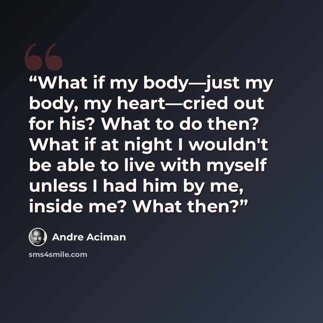 “What if my body—just my body, my heart—cried out for his? What to do then? What if at night I wouldn't be able to live with myself unless I had him by me, inside me? What then?” quote by André Aciman