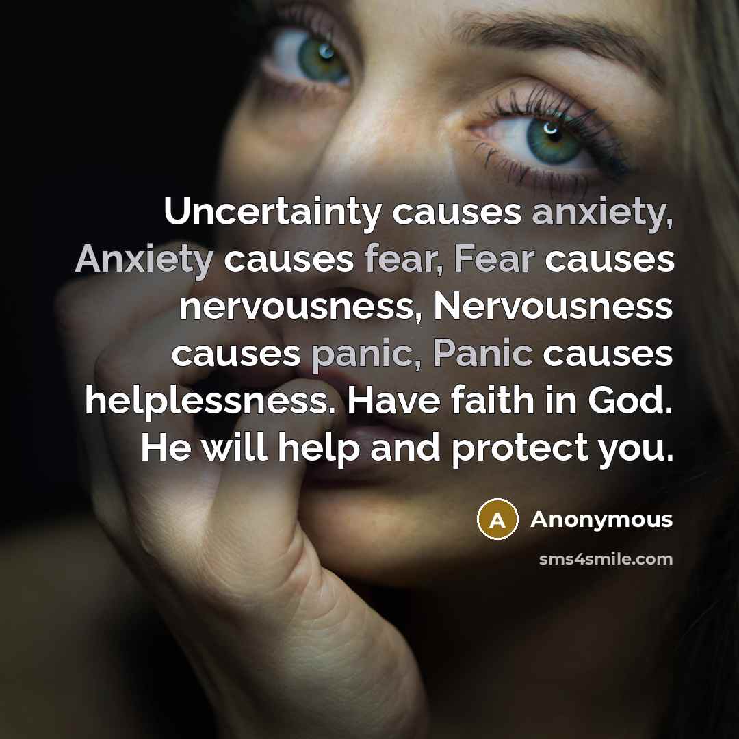 “Uncertainty causes anxiety, Anxiety causes fear, Fear causes nervousness, Nervousness causes panic, Panic causes helplessness. Have faith in God. He will help and protect you.” quote by Anonymous