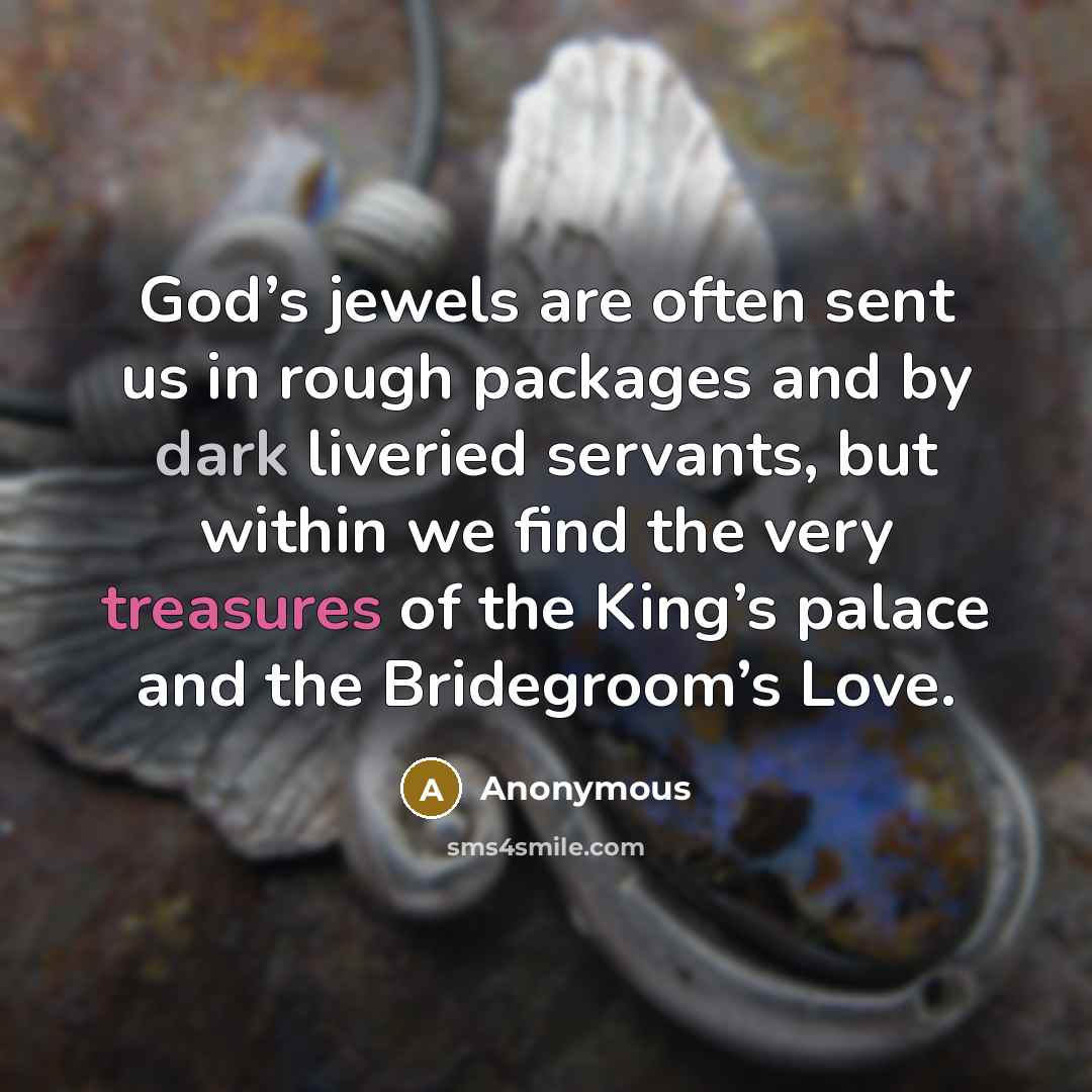 “God’s jewels are often sent us in rough packages and by dark liveried servants, but within we find the very treasures of the King’s palace and the Bridegroom’s Love.” quote by Anonymous