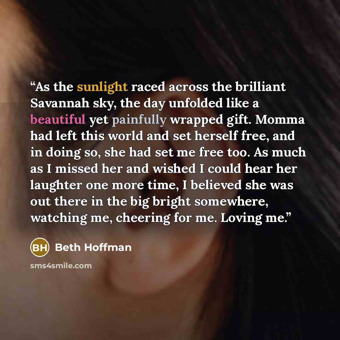“As the sunlight raced across the brilliant Savannah sky, the day unfolded like a beautiful yet painfully wrapped gift. Momma had left this world and set herself free, and in doing so, she had set me free too. As much as I missed her and wished I could hear her laughter one more time, I believed…” quote by Beth Hoffman