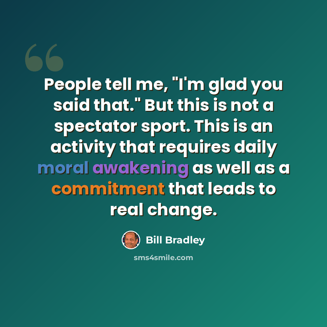“People tell me, "I'm glad you said that." But this is not a spectator sport. This is an activity that requires daily moral awakening as well as a commitment that leads to real change.” quote by Bill Bradley