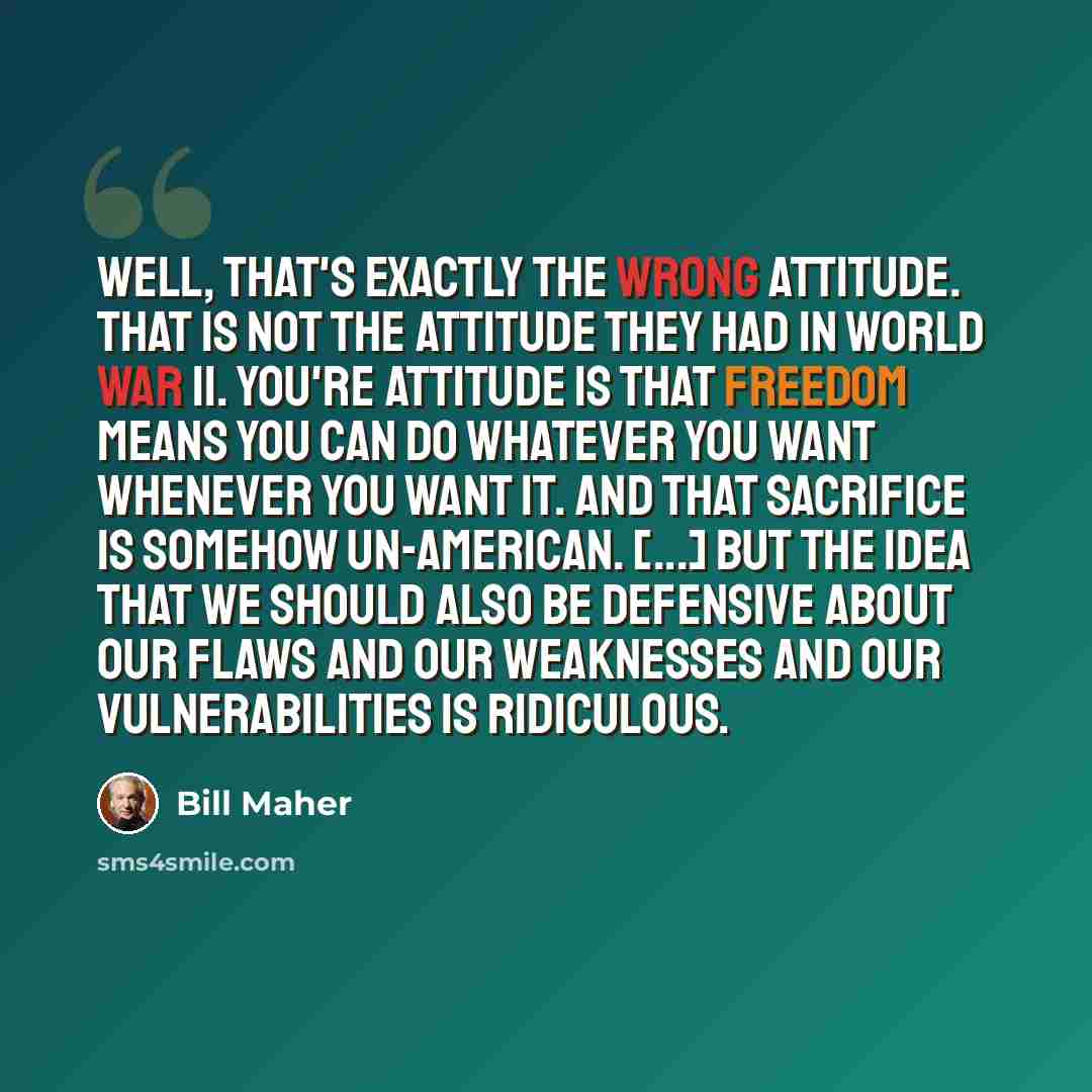 “Well, that's exactly the wrong attitude. That is not the attitude they had in World War II. You're attitude is that freedom means you can do whatever you want whenever you want it. And that sacrifice is somehow un-American. [...] But the idea that we should also be defensive about our flaws and…” quote by Bill Maher