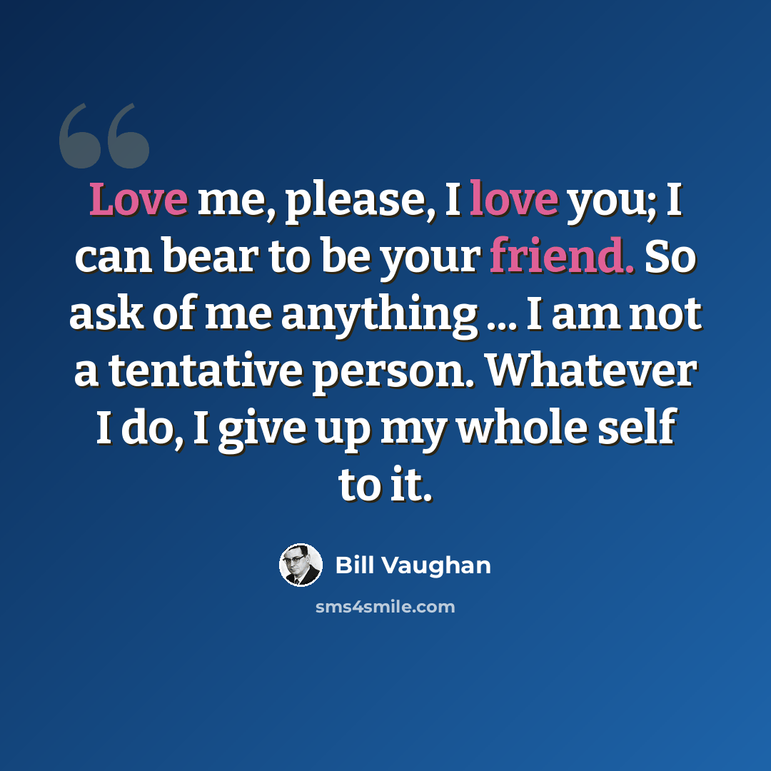 “Love me, please, I love you; I can bear to be your friend. So ask of me anything ... I am not a tentative person. Whatever I do, I give up my whole self to it.” quote by Bill Vaughan