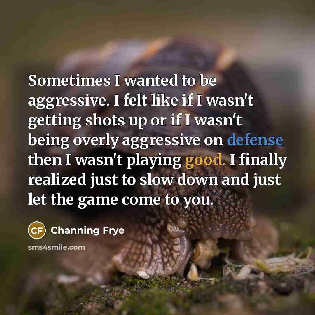 “Sometimes I wanted to be aggressive. I felt like if I wasn't getting shots up or if I wasn't being overly aggressive on defense then I wasn't playing good. I finally realized just to slow down and just let the game come to you.” quote by Channing Frye