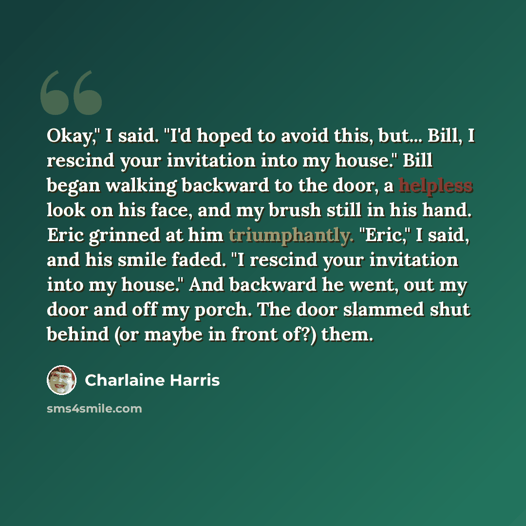 “Okay," I said. "I'd hoped to avoid this, but... Bill, I rescind your invitation into my house." Bill began walking backward to the door, a helpless look on his face, and my brush still in his hand. Eric grinned at him triumphantly. "Eric," I said, and his smile faded. "I rescind your invitation…” quote by Charlaine Harris