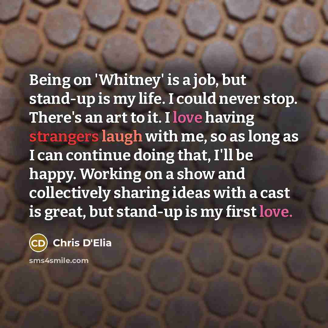 “Being on 'Whitney' is a job, but stand-up is my life. I could never stop. There's an art to it. I love having strangers laugh with me, so as long as I can continue doing that, I'll be happy. Working on a show and collectively sharing ideas with a cast is great, but stand-up is my first love.” quote by Chris D'Elia