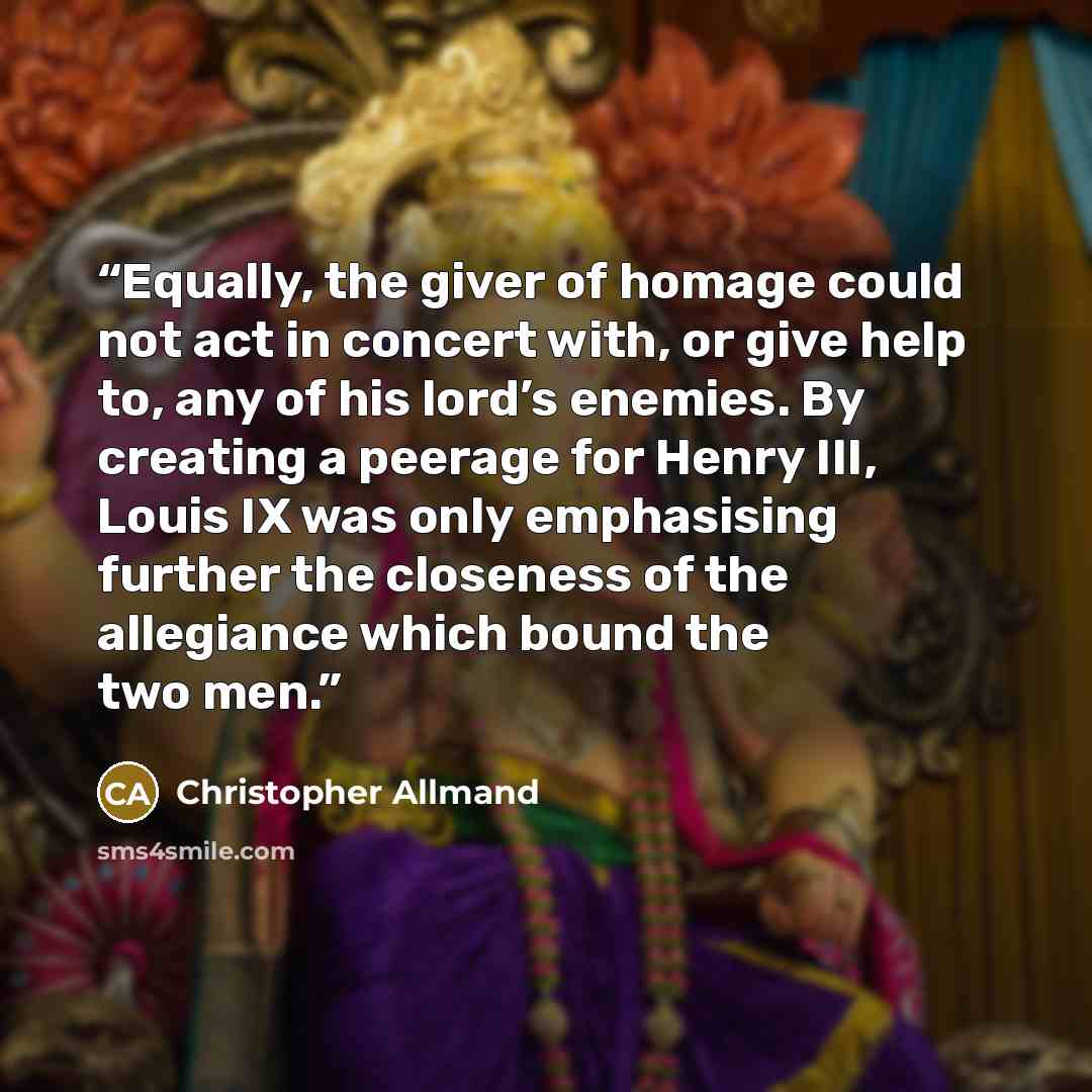 “Equally, the giver of homage could not act in concert with, or give help to, any of his lord’s enemies. By creating a peerage for Henry III, Louis IX was only emphasising further the closeness of the allegiance which bound the two men.” quote by Christopher Allmand