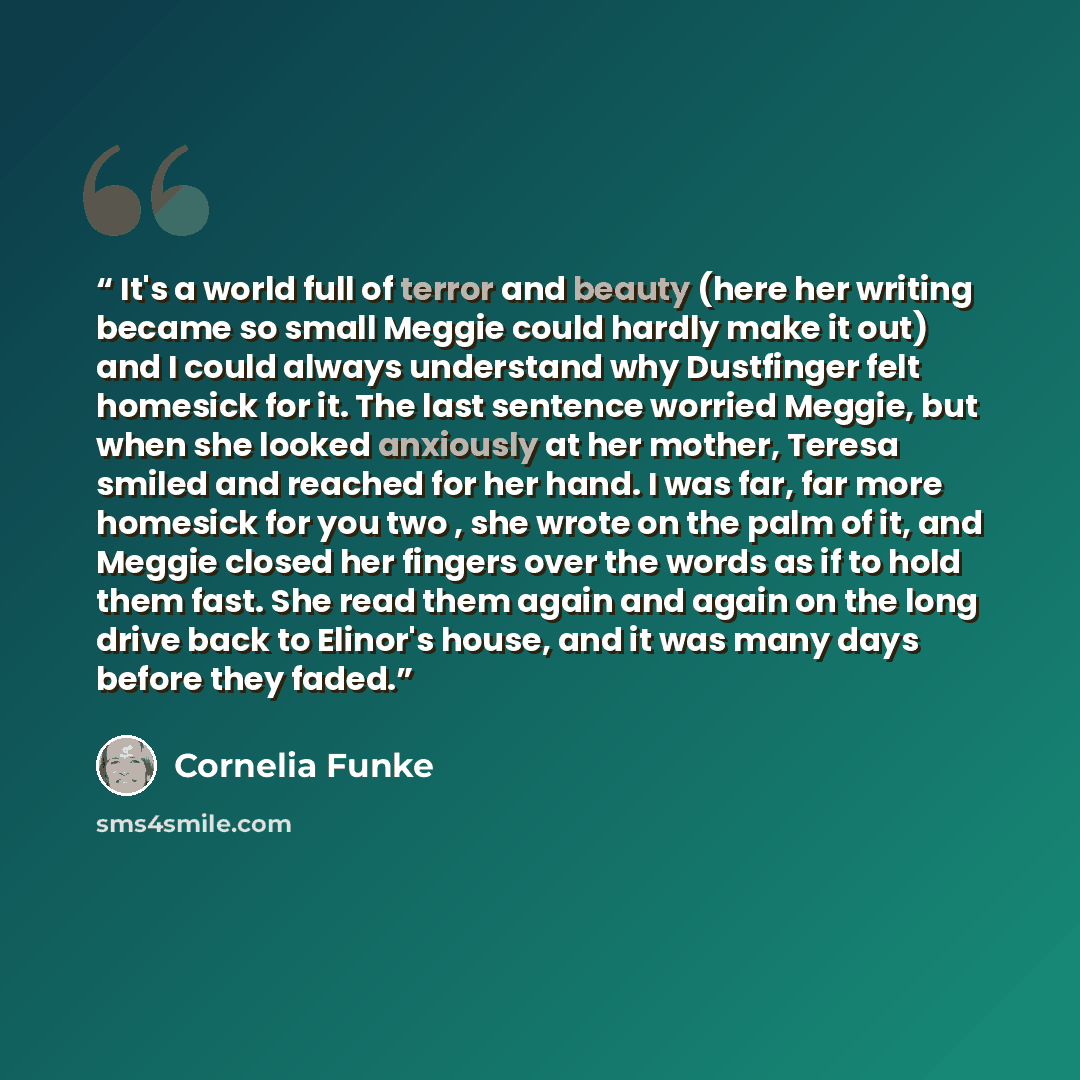 “It's a world full of terror and beauty (here her writing became so small Meggie could hardly make it out) and I could always understand why Dustfinger felt homesick for it. The last sentence worried Meggie, but when she looked anxiously at her mother, Teresa smiled and reached for her hand. I was…” quote by Cornelia Funke