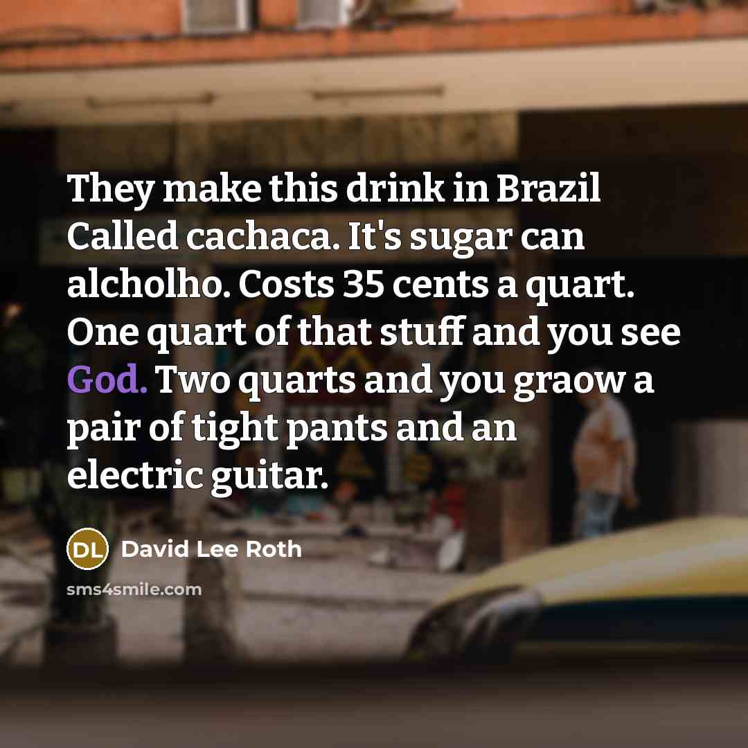 “They make this drink in Brazil Called cachaca. It's sugar can alcholho. Costs 35 cents a quart. One quart of that stuff and you see God. Two quarts and you graow a pair of tight pants and an electric guitar.” quote by David Lee Roth