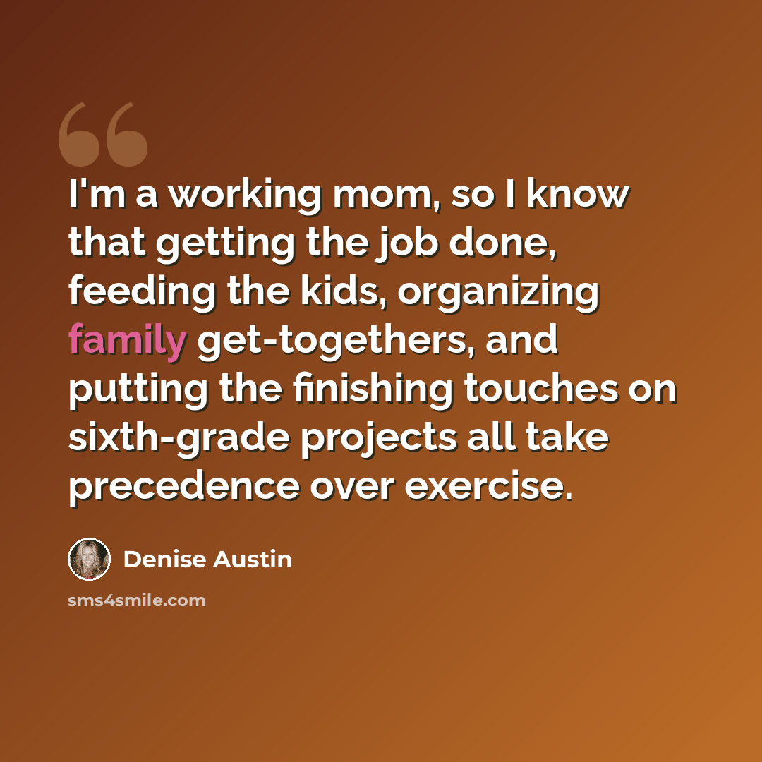 “I'm a working mom, so I know that getting the job done, feeding the kids, organizing family get-togethers, and putting the finishing touches on sixth-grade projects all take precedence over exercise.” quote by Denise Austin