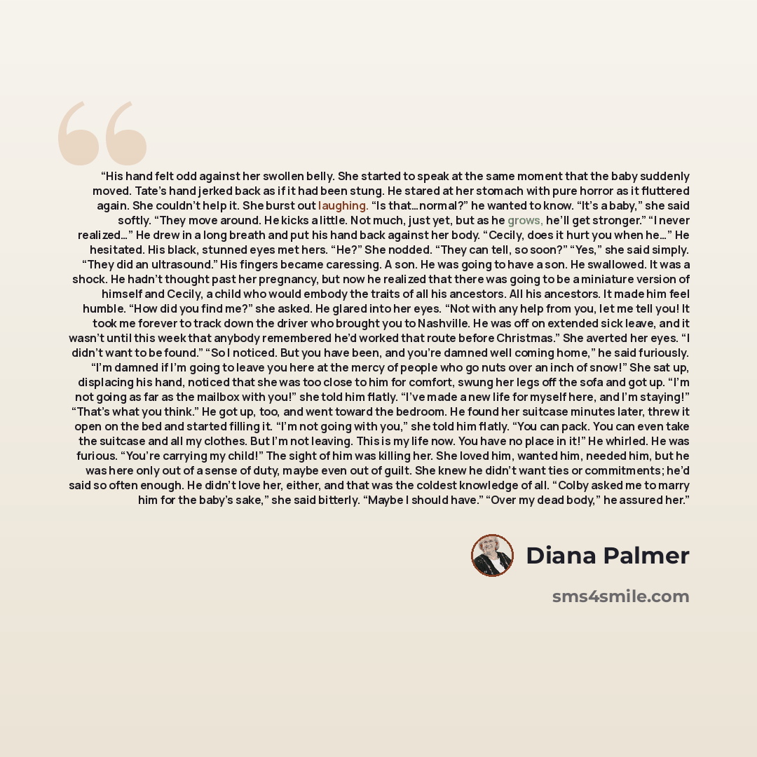 “His hand felt odd against her swollen belly. She started to speak at the same moment that the baby suddenly moved. Tate’s hand jerked back as if it had been stung. He stared at her stomach with pure horror as it fluttered again. She couldn’t help it. She burst out laughing. “Is that…normal?” he…” quote by Diana Palmer