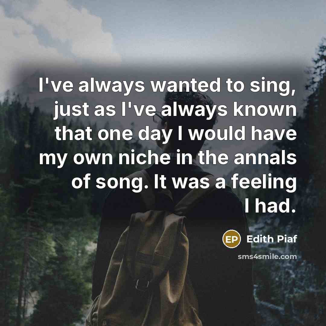 “I've always wanted to sing, just as I've always known that one day I would have my own niche in the annals of song. It was a feeling I had.” quote by Edith Piaf