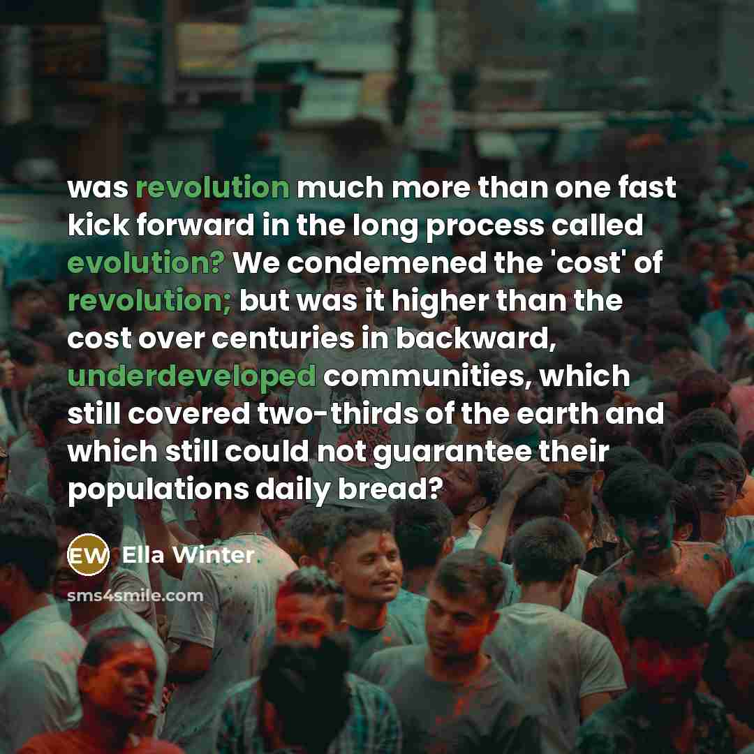“was revolution much more than one fast kick forward in the long process called evolution? We condemened the 'cost' of revolution; but was it higher than the cost over centuries in backward, underdeveloped communities, which still covered two-thirds of the earth and which still could not guarantee…” quote by Ella Winter