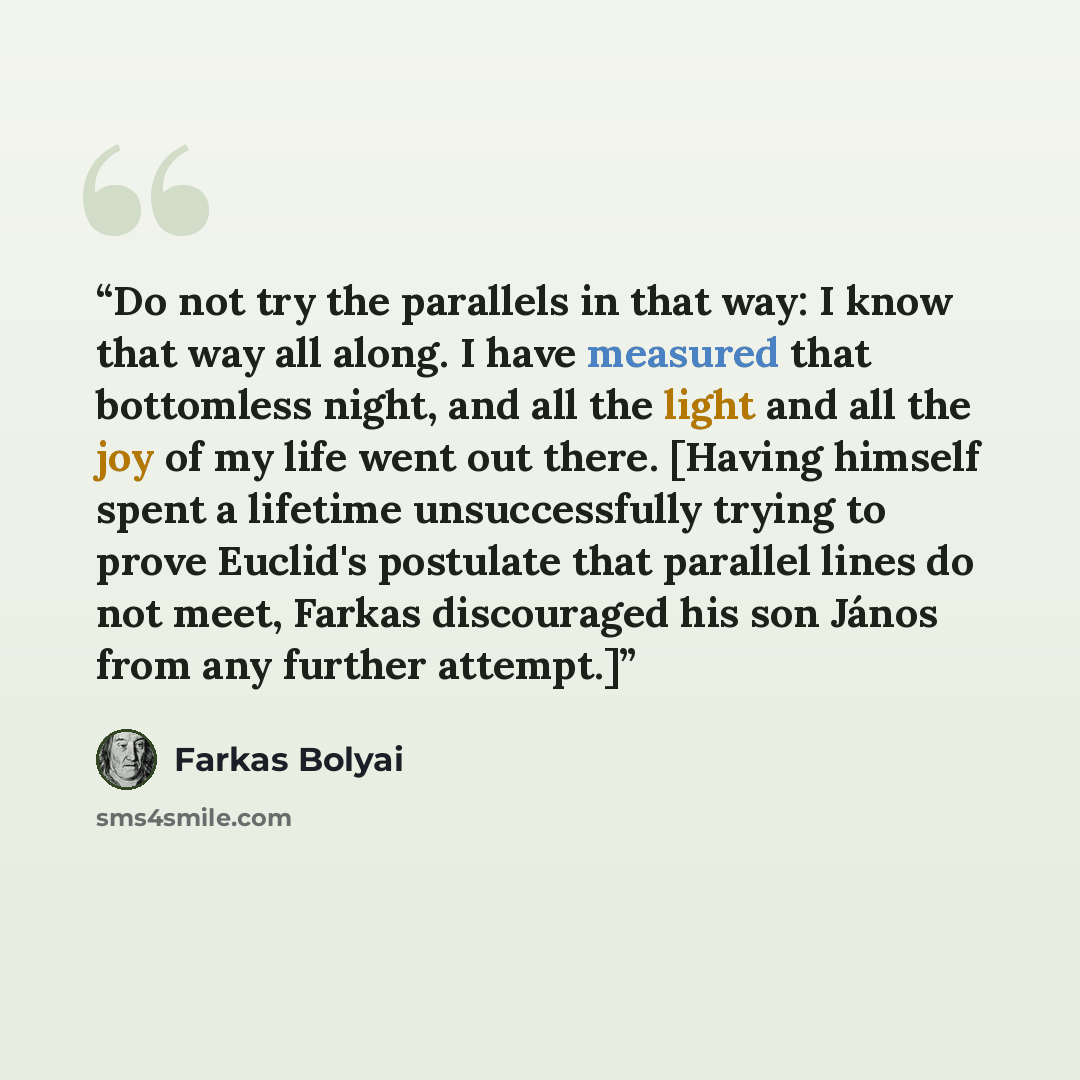 “Do not try the parallels in that way: I know that way all along. I have measured that bottomless night, and all the light and all the joy of my life went out there. [Having himself spent a lifetime unsuccessfully trying to prove Euclid's postulate that parallel lines do not meet, Farkas…” quote by Farkas Bolyai