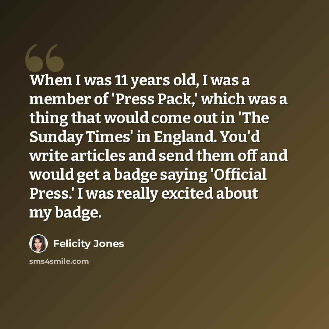 “When I was 11 years old, I was a member of 'Press Pack,' which was a thing that would come out in 'The Sunday Times' in England. You'd write articles and send them off and would get a badge saying 'Official Press.' I was really excited about my badge.” quote by Felicity Jones