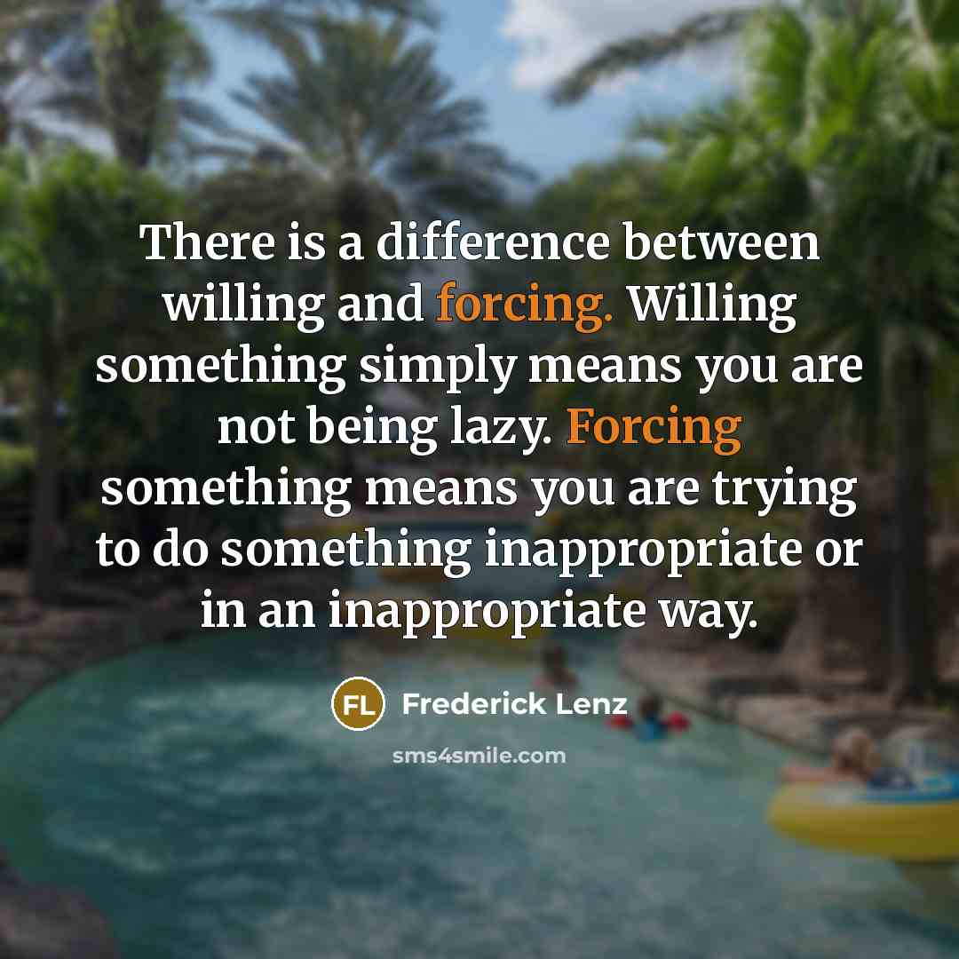 “There is a difference between willing and forcing. Willing something simply means you are not being lazy. Forcing something means you are trying to do something inappropriate or in an inappropriate way.” quote by Frederick Lenz