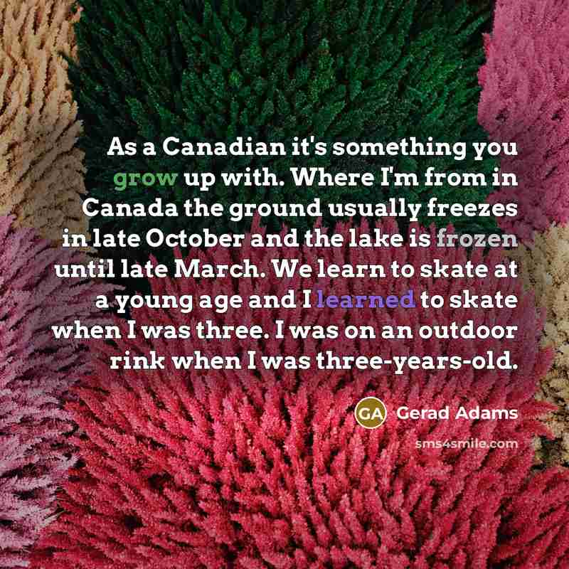 “As a Canadian it's something you grow up with. Where I'm from in Canada the ground usually freezes in late October and the lake is frozen until late March. We learn to skate at a young age and I learned to skate when I was three. I was on an outdoor rink when I was three-years-old.” quote by Gerad Adams