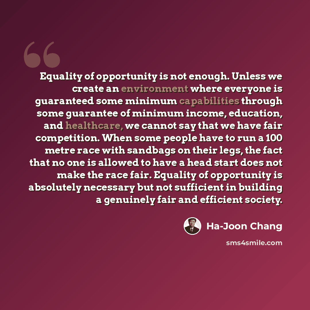 “Equality of opportunity is not enough. Unless we create an environment where everyone is guaranteed some minimum capabilities through some guarantee of minimum income, education, and healthcare, we cannot say that we have fair competition. When some people have to run a 100 metre race with…” quote by Ha-Joon Chang