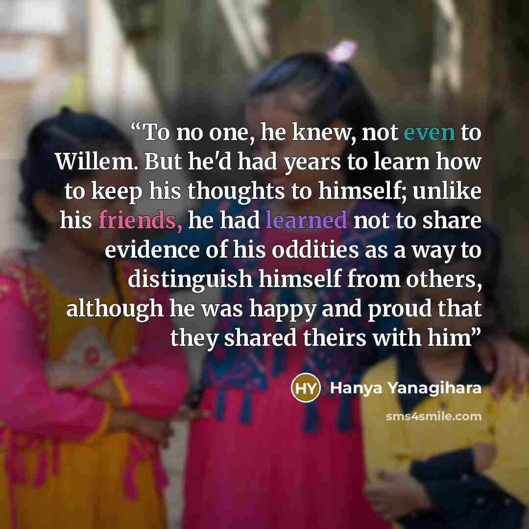 “To no one, he knew, not even to Willem. But he'd had years to learn how to keep his thoughts to himself; unlike his friends, he had learned not to share evidence of his oddities as a way to distinguish himself from others, although he was happy and proud that they shared theirs with him” quote by Hanya Yanagihara