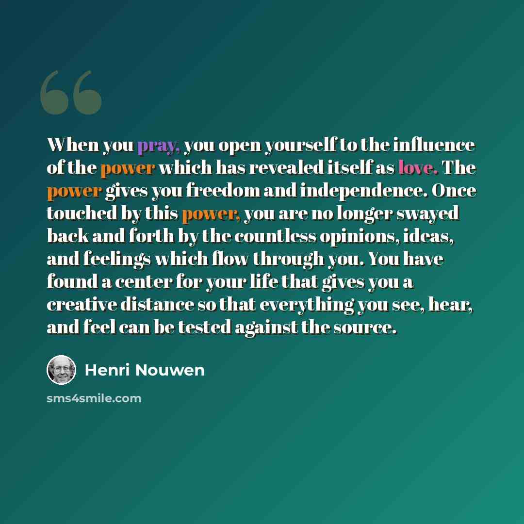 “When you pray, you open yourself to the influence of the power which has revealed itself as love. The power gives you freedom and independence. Once touched by this power, you are no longer swayed back and forth by the countless opinions, ideas, and feelings which flow through you. You have found…” quote by Henri Nouwen