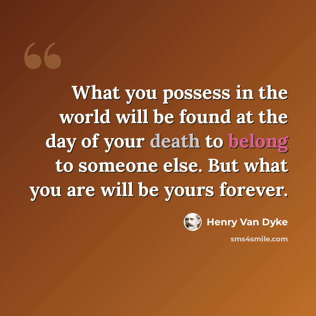“What you possess in the world will be found at the day of your death to belong to someone else. But what you are will be yours forever.” quote by Henry Van Dyke