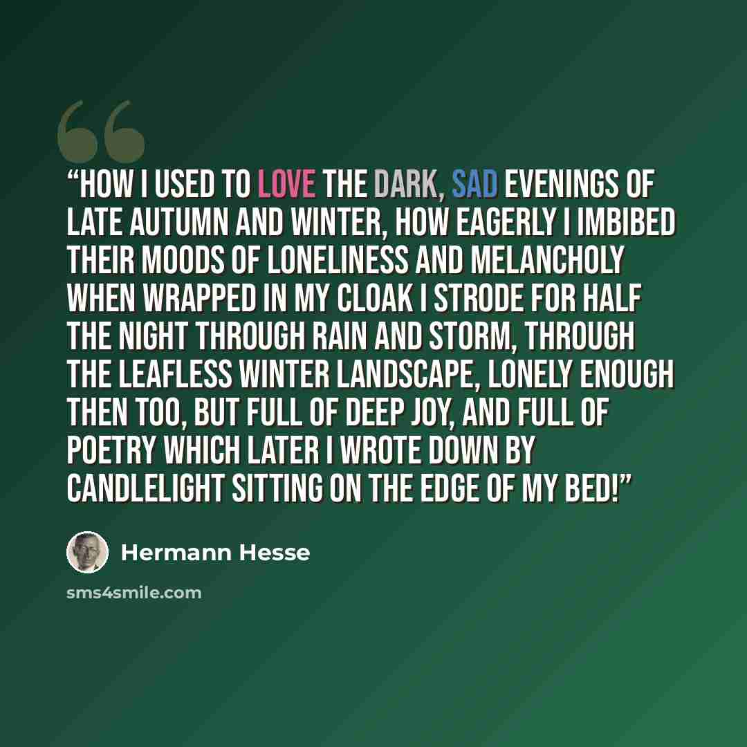 “How I used to love the dark, sad evenings of late autumn and winter, how eagerly I imbibed their moods of loneliness and melancholy when wrapped in my cloak I strode for half the night through rain and storm, through the leafless winter landscape, lonely enough then too, but full of deep joy, and…” quote by Hermann Hesse