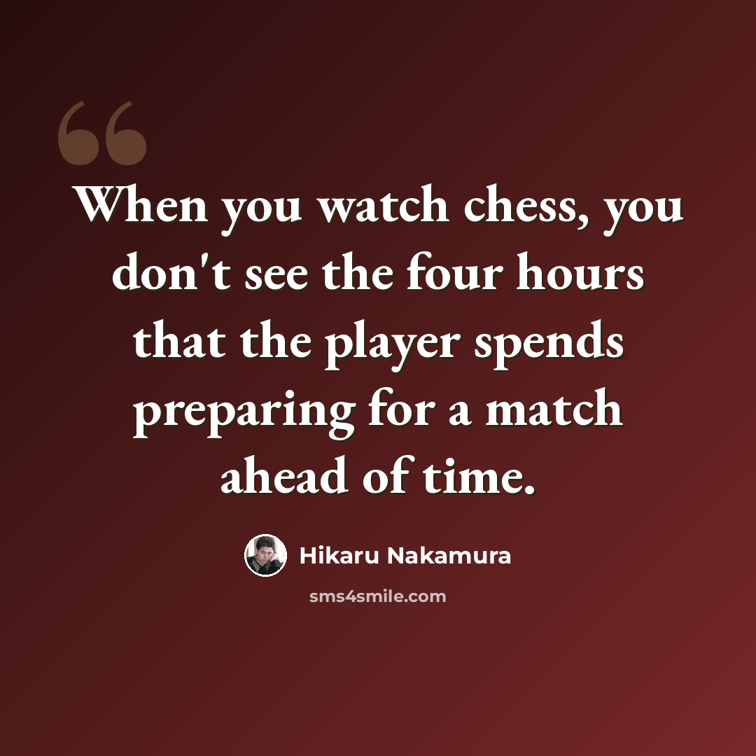 “When you watch chess, you don't see the four hours that the player spends preparing for a match ahead of time.” quote by Hikaru Nakamura