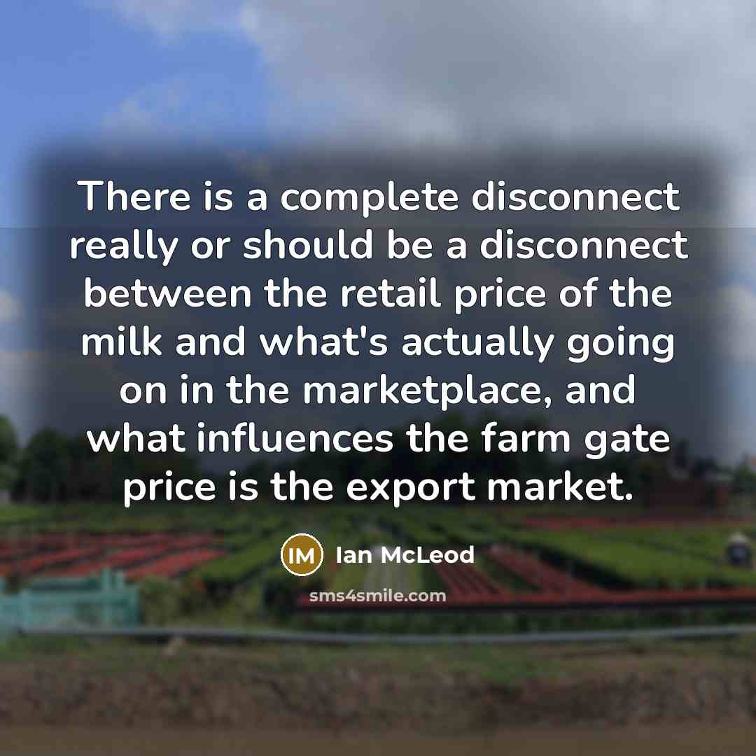 “There is a complete disconnect really or should be a disconnect between the retail price of the milk and what's actually going on in the marketplace, and what influences the farm gate price is the export market.” quote by Ian McLeod
