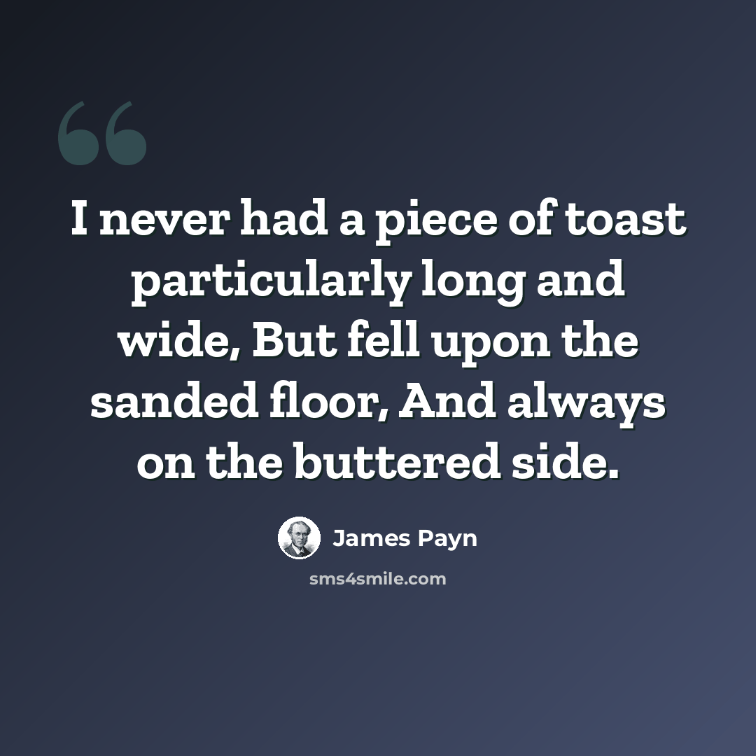 “I never had a piece of toast particularly long and wide, But fell upon the sanded floor, And always on the buttered side.” quote by James Payn