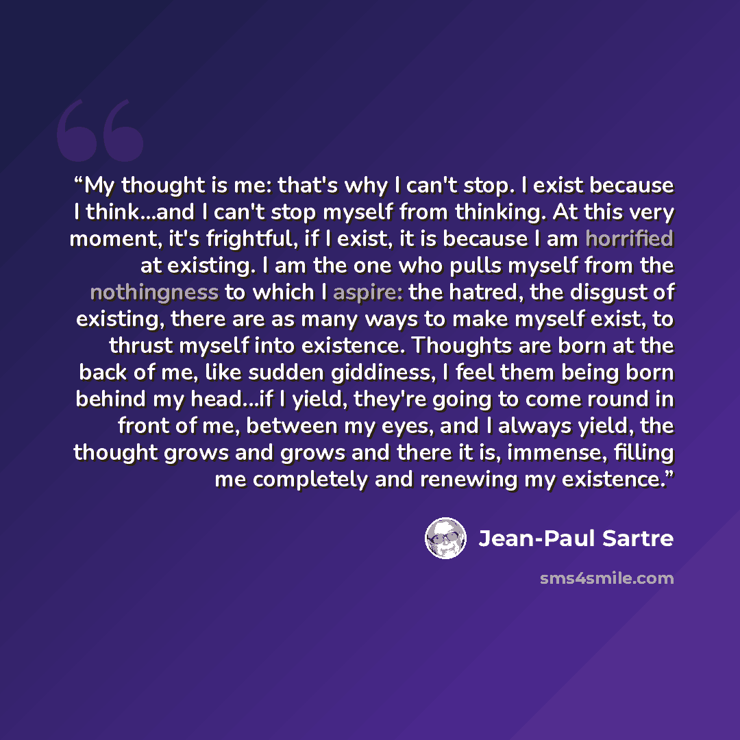 “My thought is me: that's why I can't stop. I exist because I think...and I can't stop myself from thinking. At this very moment, it's frightful, if I exist, it is because I am horrified at existing. I am the one who pulls myself from the nothingness to which I aspire: the hatred, the disgust of…” quote by Jean-Paul Sartre