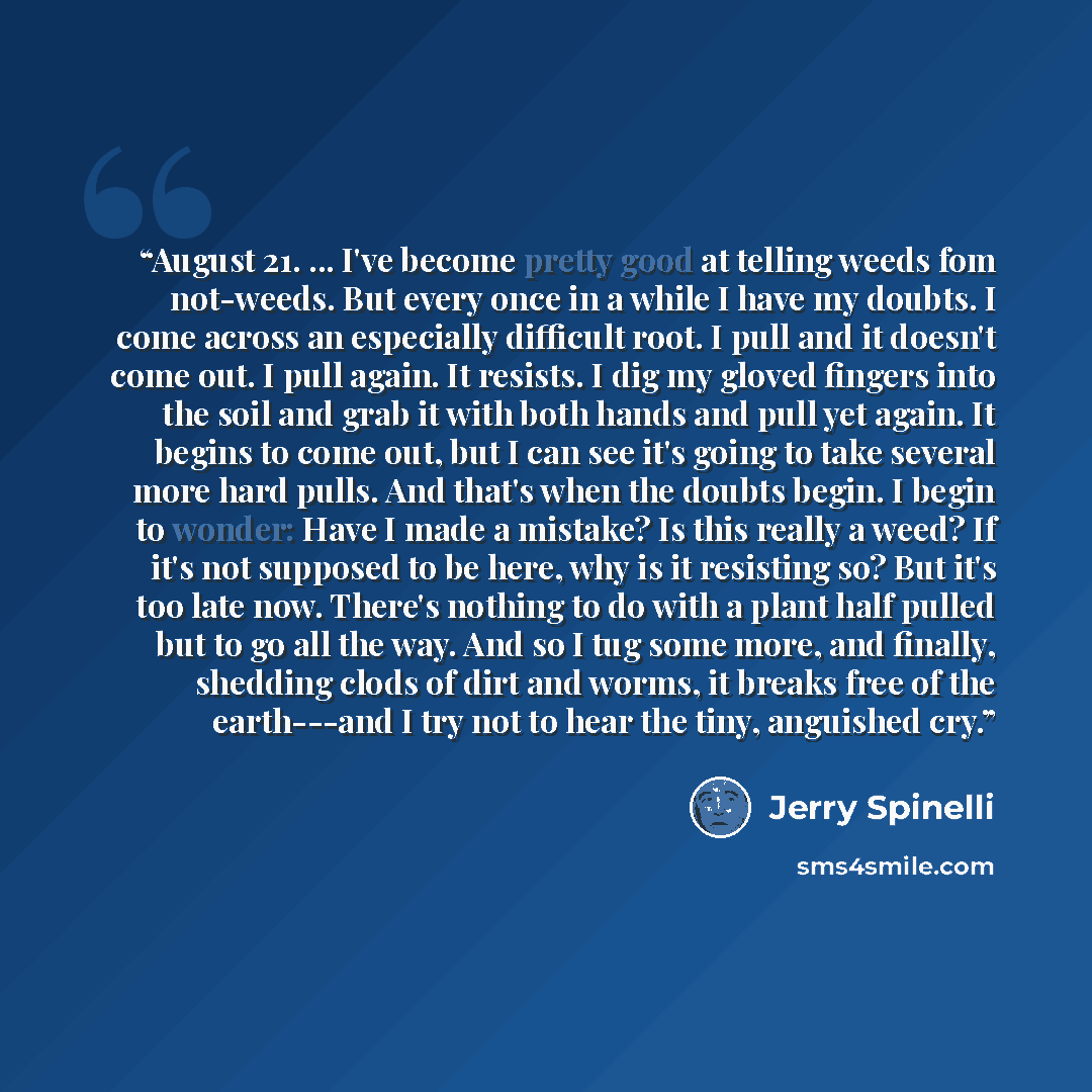 “August 21. ... I've become pretty good at telling weeds fom not-weeds. But every once in a while I have my doubts. I come across an especially difficult root. I pull and it doesn't come out. I pull again. It resists. I dig my gloved fingers into the soil and grab it with both hands and pull yet…” quote by Jerry Spinelli