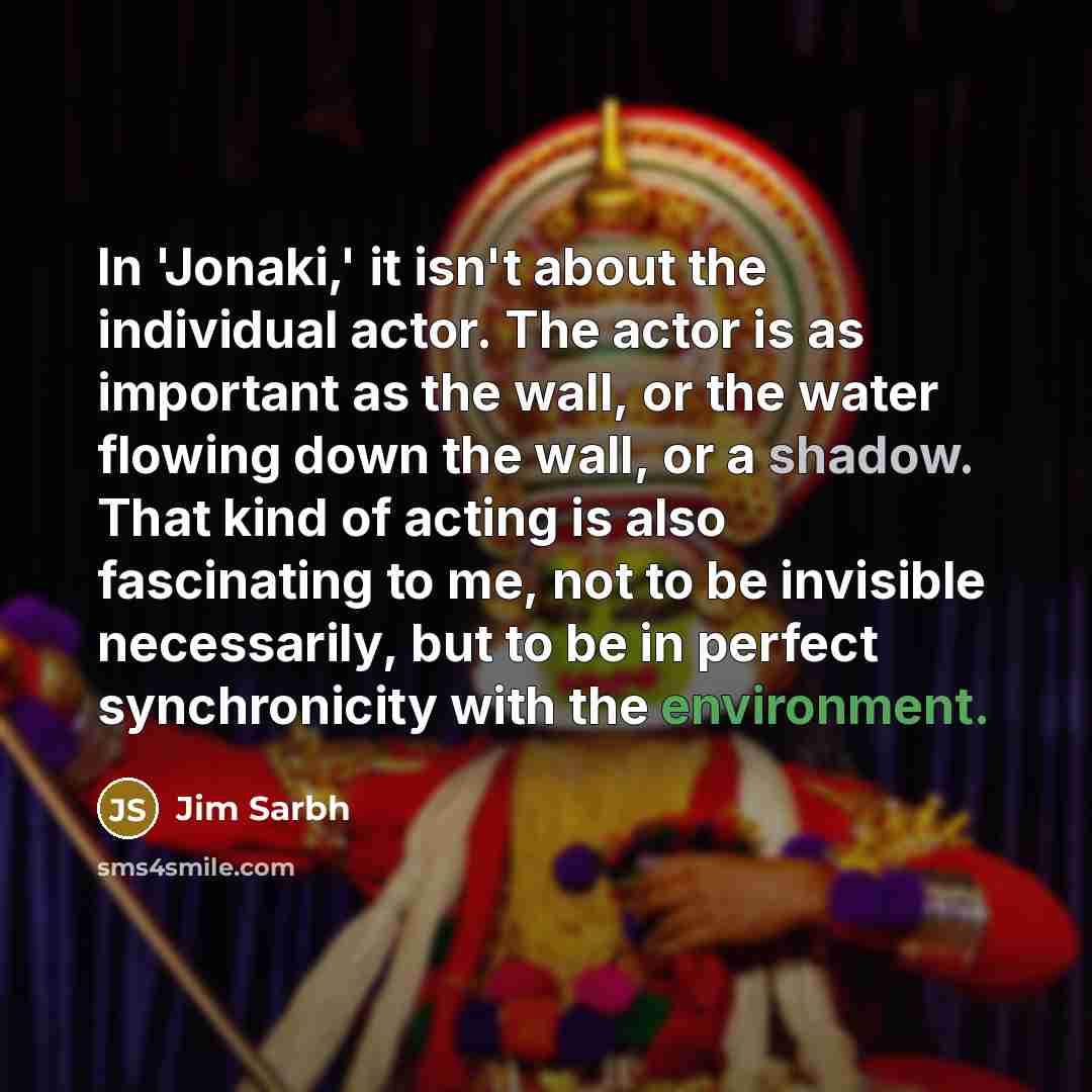 “In 'Jonaki,' it isn't about the individual actor. The actor is as important as the wall, or the water flowing down the wall, or a shadow. That kind of acting is also fascinating to me, not to be invisible necessarily, but to be in perfect synchronicity with the environment.” quote by Jim Sarbh