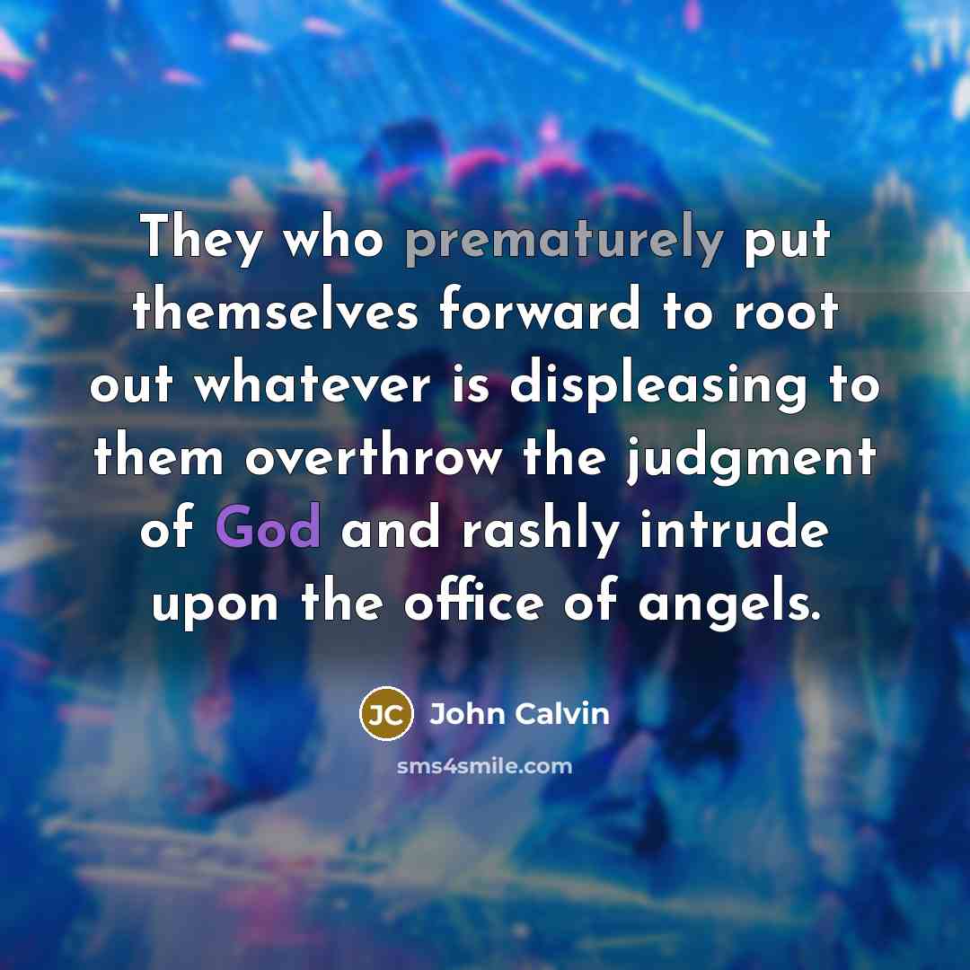 “They who prematurely put themselves forward to root out whatever is displeasing to them overthrow the judgment of God and rashly intrude upon the office of angels.” quote by John Calvin