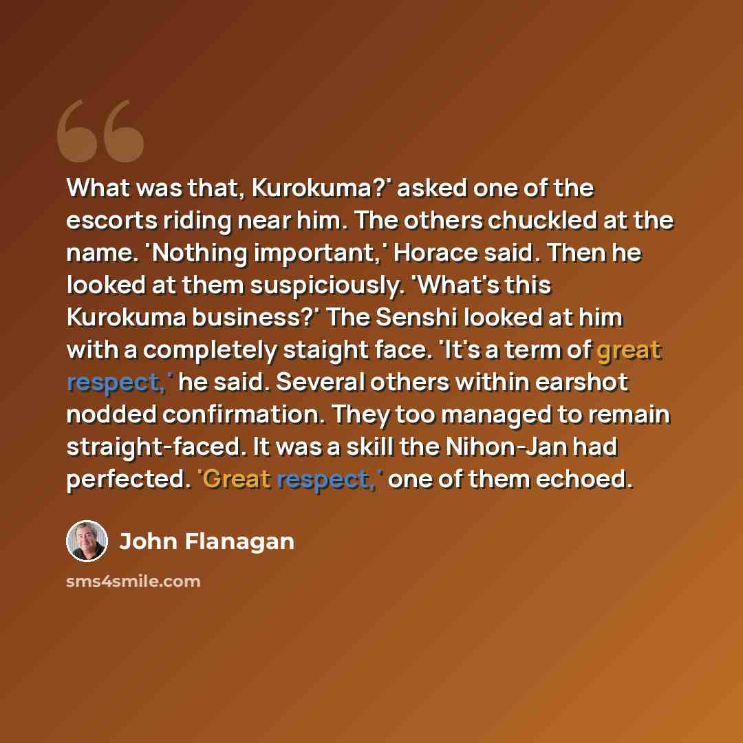 “What was that, Kurokuma?' asked one of the escorts riding near him. The others chuckled at the name. 'Nothing important,' Horace said. Then he looked at them suspiciously. 'What's this Kurokuma business?' The Senshi looked at him with a completely staight face. 'It's a term of great respect,' he…” quote by John Flanagan
