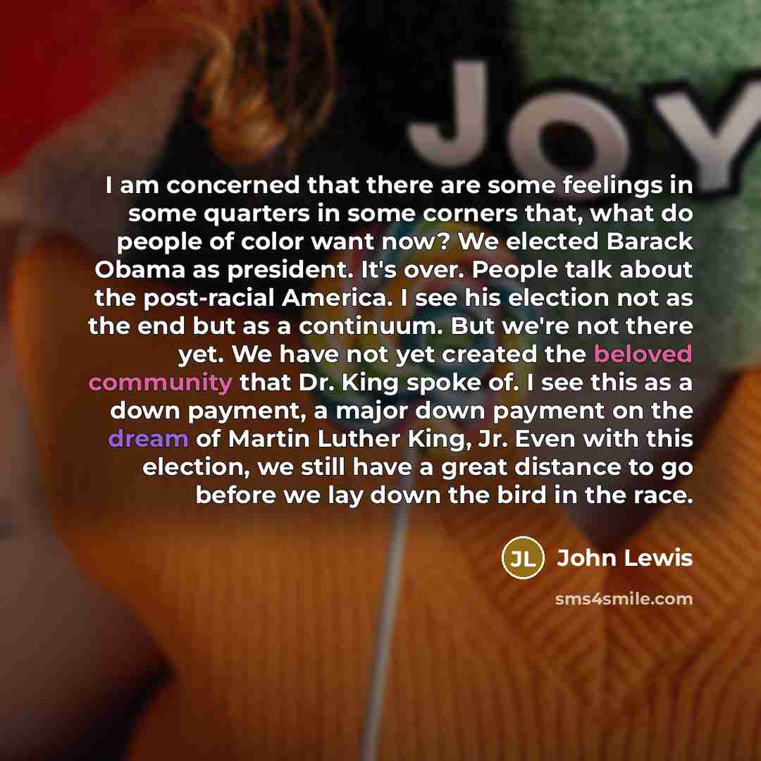 “I am concerned that there are some feelings in some quarters in some corners that, what do people of color want now? We elected Barack Obama as president. It's over. People talk about the post-racial America. I see his election not as the end but as a continuum. But we're not there yet. We have…” quote by John Lewis