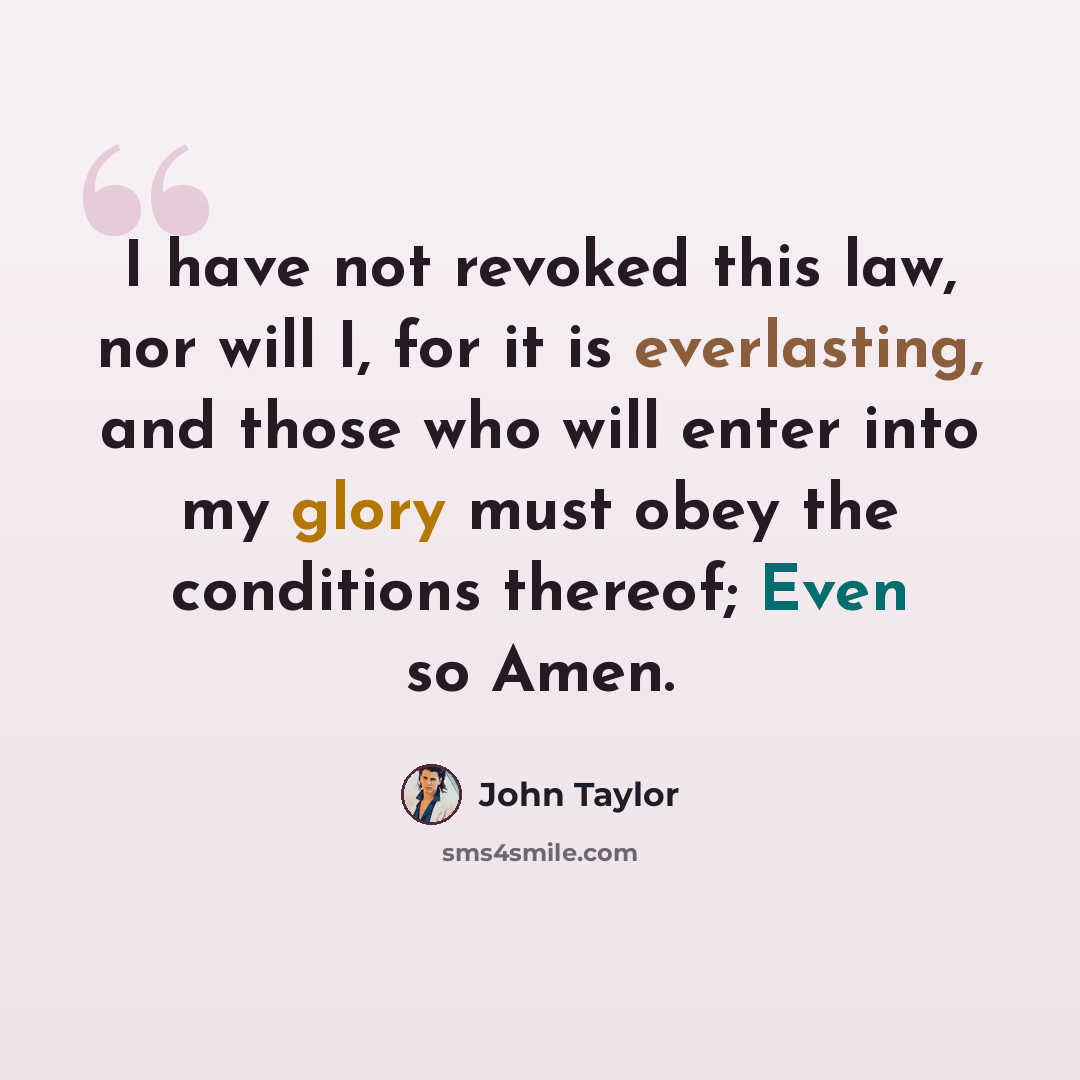 “I have not revoked this law, nor will I, for it is everlasting, and those who will enter into my glory must obey the conditions thereof; Even so Amen.” quote by John Taylor