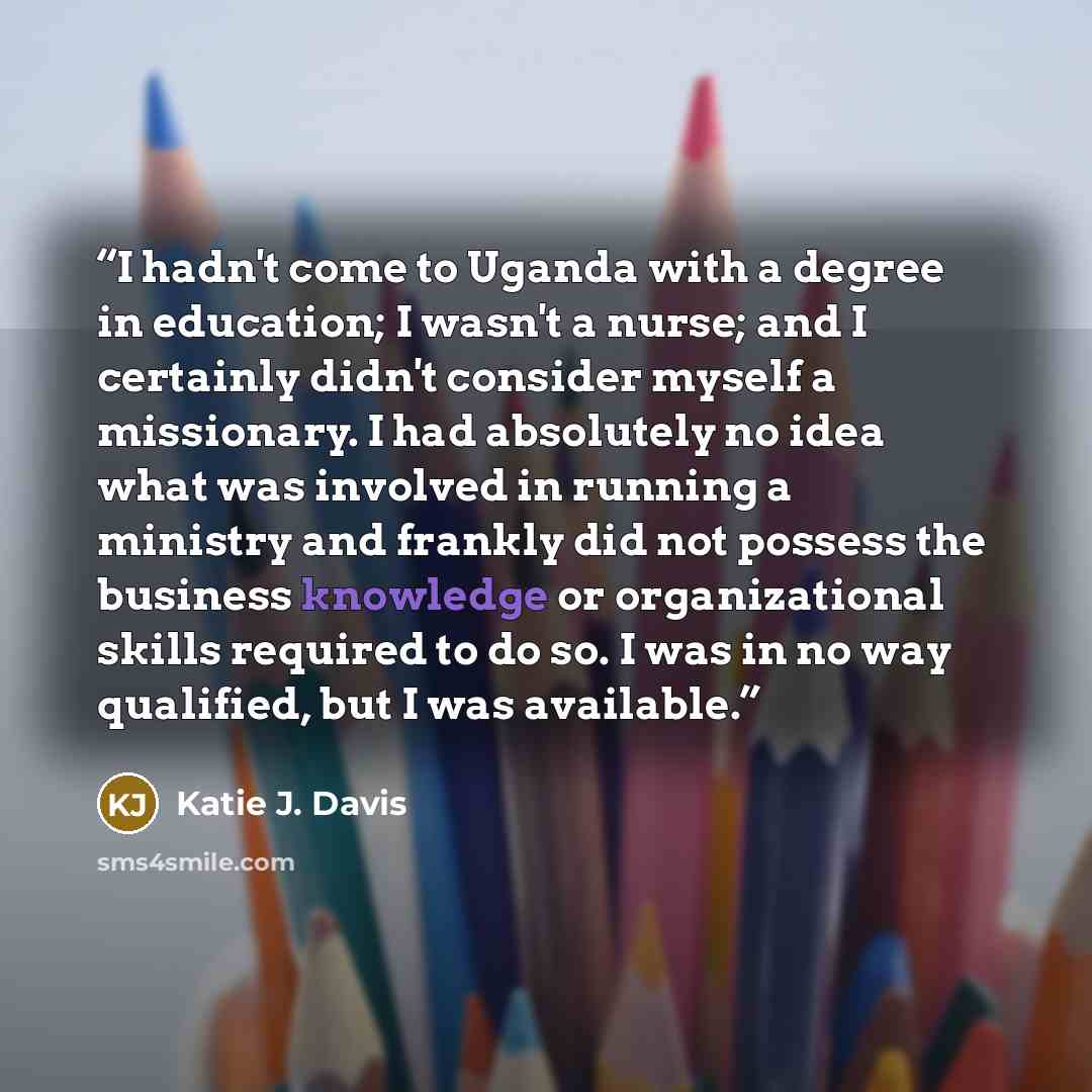 “I hadn't come to Uganda with a degree in education; I wasn't a nurse; and I certainly didn't consider myself a missionary. I had absolutely no idea what was involved in running a ministry and frankly did not possess the business knowledge or organizational skills required to do so. I was in no way…” quote by Katie J. Davis