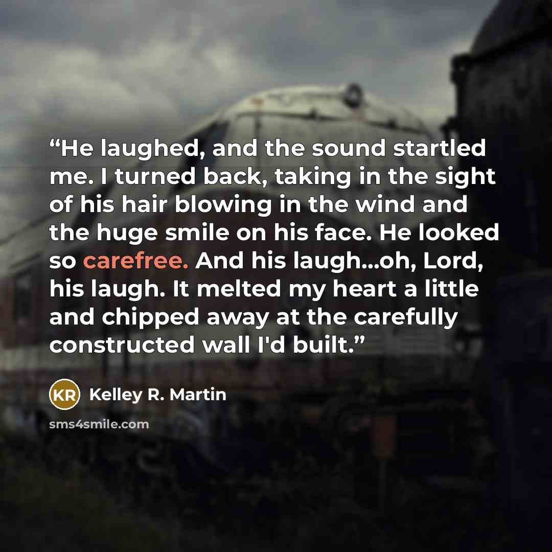 “He laughed, and the sound startled me. I turned back, taking in the sight of his hair blowing in the wind and the huge smile on his face. He looked so carefree. And his laugh...oh, Lord, his laugh. It melted my heart a little and chipped away at the carefully constructed wall I'd built.” quote by Kelley R. Martin