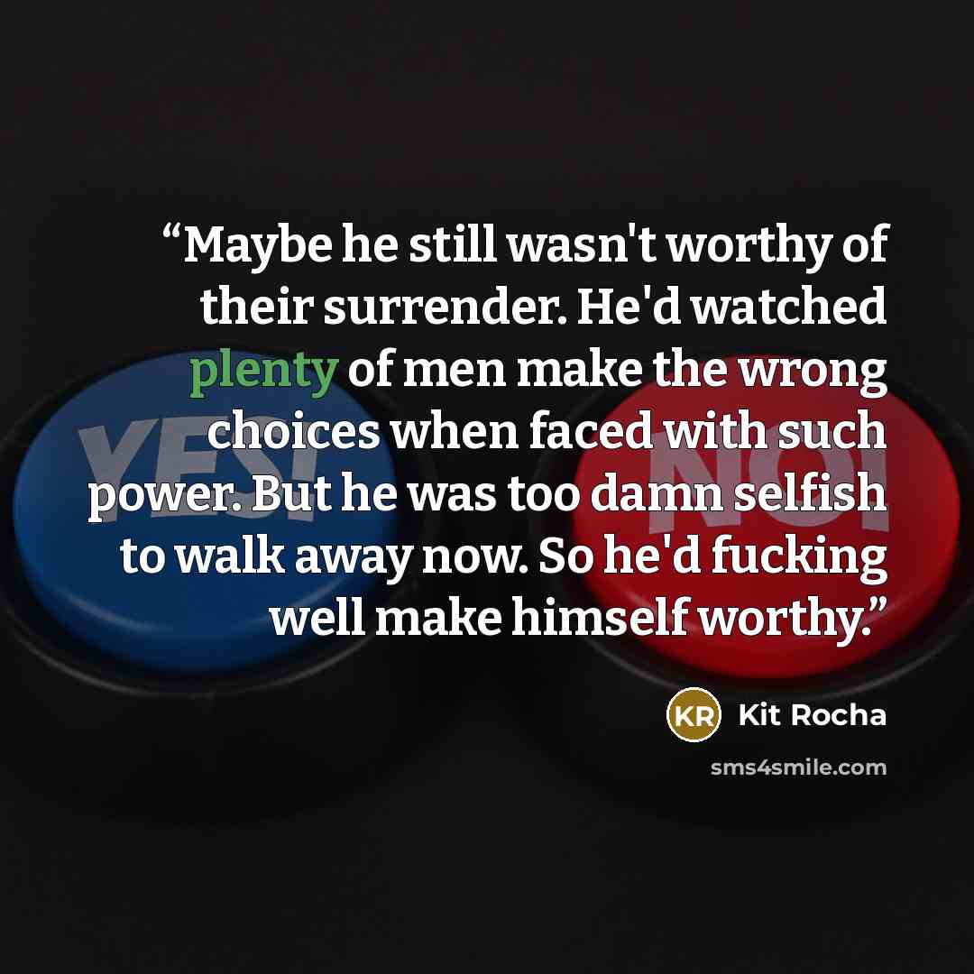“Maybe he still wasn't worthy of their surrender. He'd watched plenty of men make the wrong choices when faced with such power. But he was too damn selfish to walk away now. So he'd fucking well make himself worthy.” quote by Kit Rocha