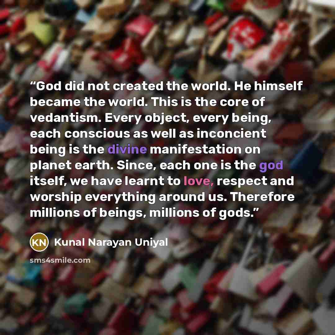 “God did not created the world. He himself became the world. This is the core of vedantism. Every object, every being, each conscious as well as inconcient being is the divine manifestation on planet earth. Since, each one is the god itself, we have learnt to love, respect and worship everything…” quote by KUNAL NARAYAN UNIYAL
