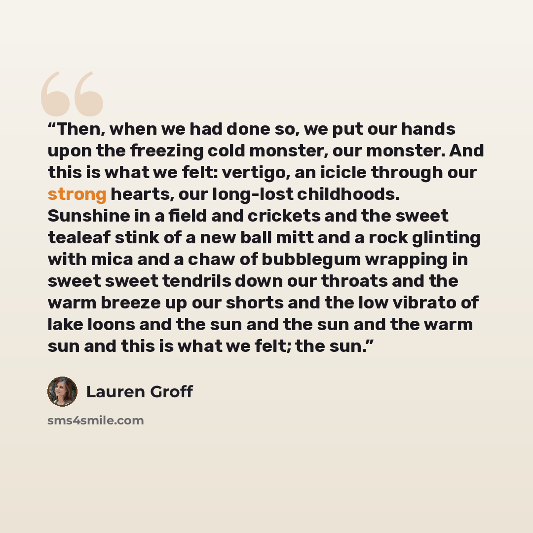 “Then, when we had done so, we put our hands upon the freezing cold monster, our monster. And this is what we felt: vertigo, an icicle through our strong hearts, our long-lost childhoods. Sunshine in a field and crickets and the sweet tealeaf stink of a new ball mitt and a rock glinting with mica…” quote by Lauren Groff
