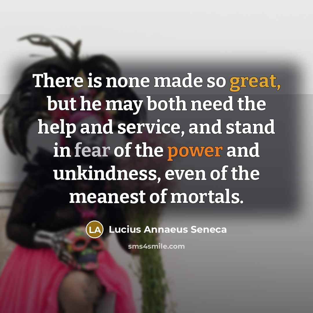 “There is none made so great, but he may both need the help and service, and stand in fear of the power and unkindness, even of the meanest of mortals.” quote by Lucius Annaeus Seneca