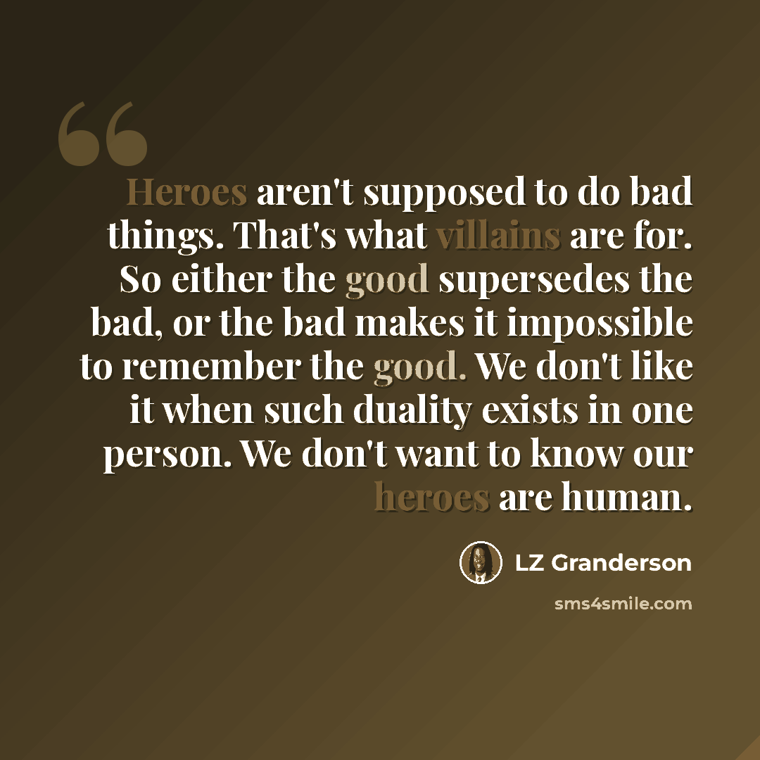 “Heroes aren't supposed to do bad things. That's what villains are for. So either the good supersedes the bad, or the bad makes it impossible to remember the good. We don't like it when such duality exists in one person. We don't want to know our heroes are human.” quote by LZ Granderson