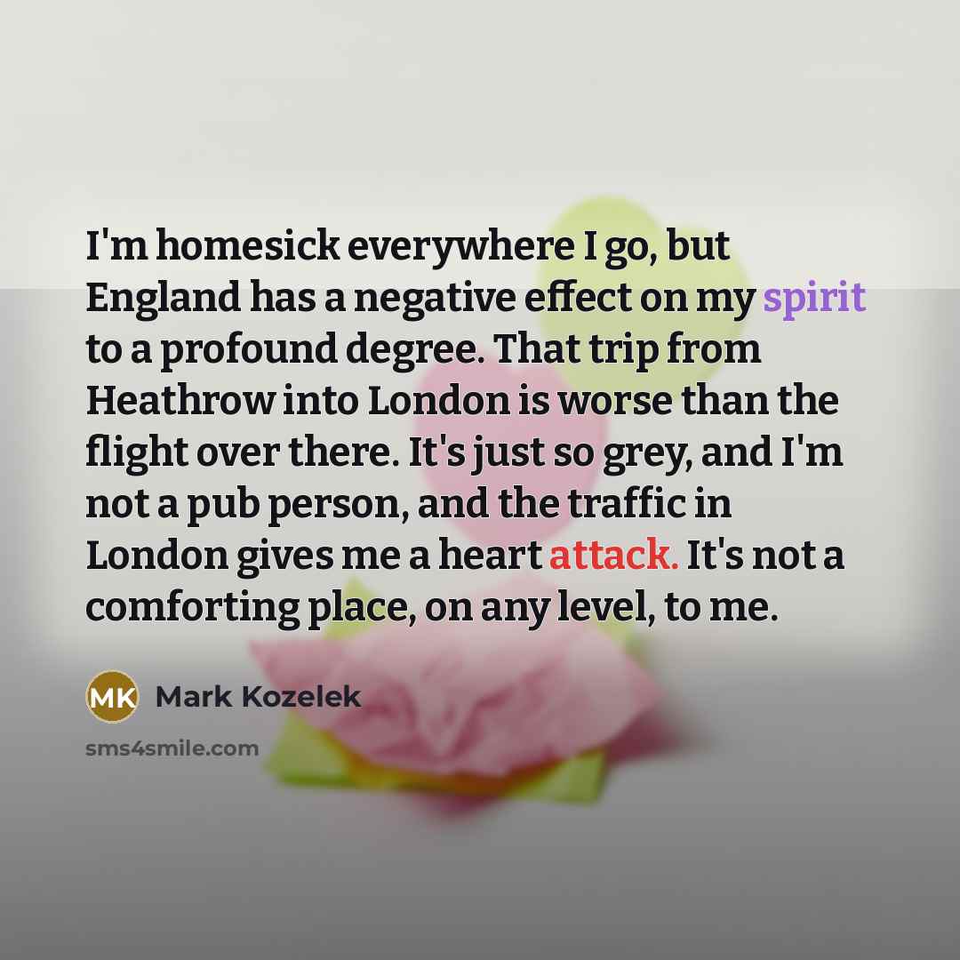 “I'm homesick everywhere I go, but England has a negative effect on my spirit to a profound degree. That trip from Heathrow into London is worse than the flight over there. It's just so grey, and I'm not a pub person, and the traffic in London gives me a heart attack. It's not a comforting place…” quote by Mark Kozelek